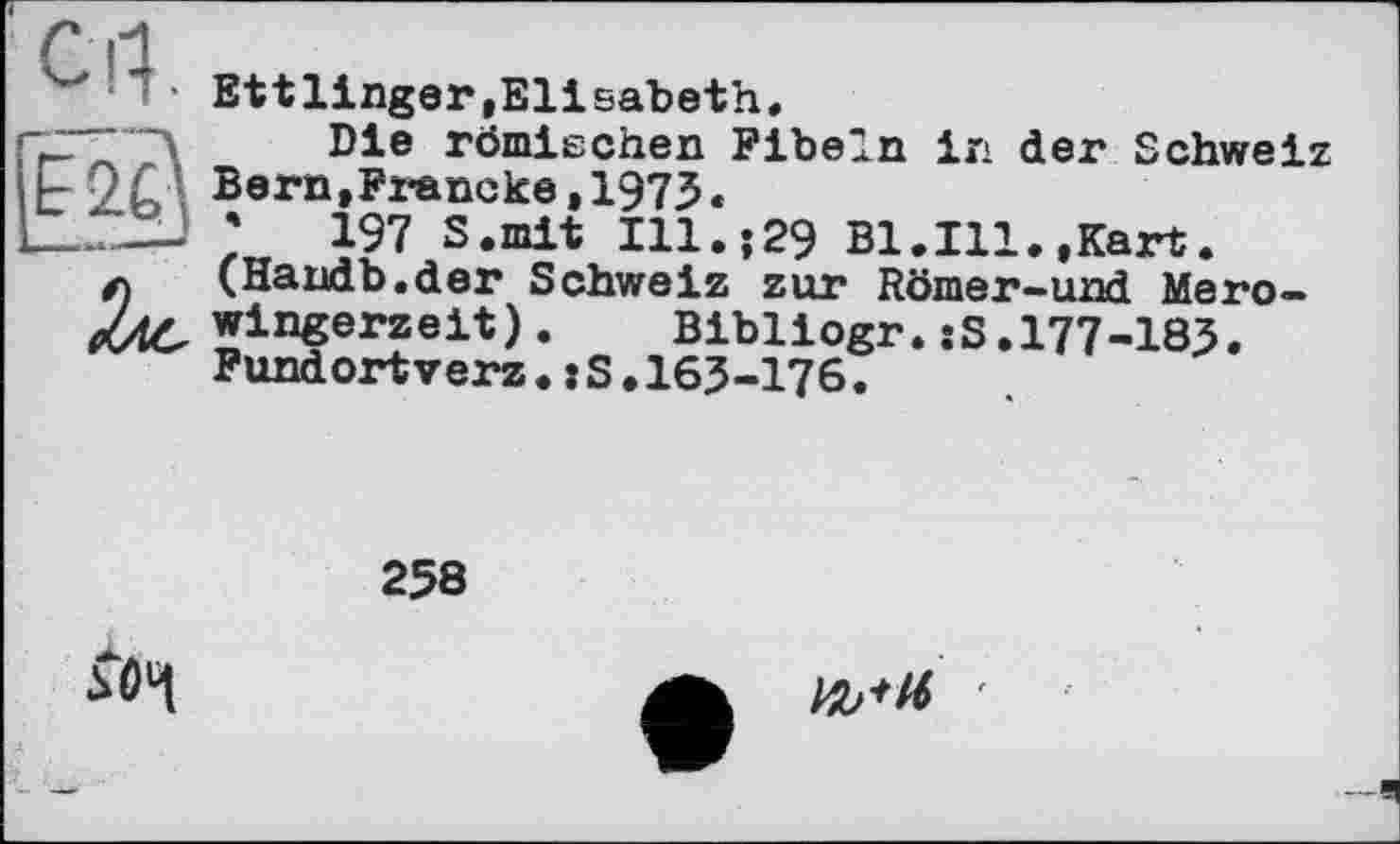 ﻿‘ 1 • Ettlinger,Elisabeth.
(	römischen Fibeln in der Schweiz
|t'2b Bern,Francke,1973.
1___• ;	197 S.mit Ill.;29 Bl.Ill.,Kart.
л (Haudb.der Schweiz zur Römer-und Mero-Ztd, wingerzeit).	Bibliogr.îS.177-183.
Fundortverz.:S.163-176.
258
5Ô4
